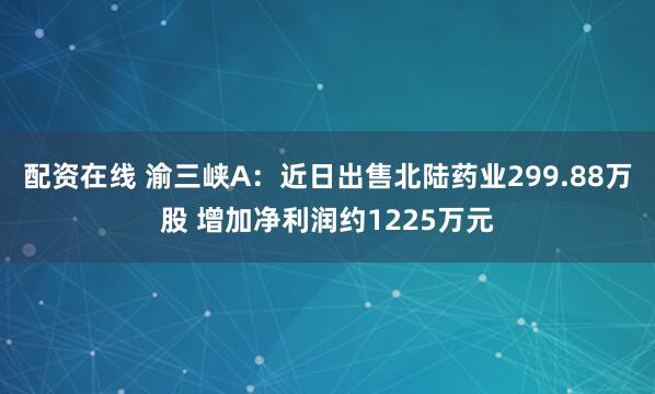 配资在线 渝三峡A：近日出售北陆药业299.88万股 增加净利润约1225万元