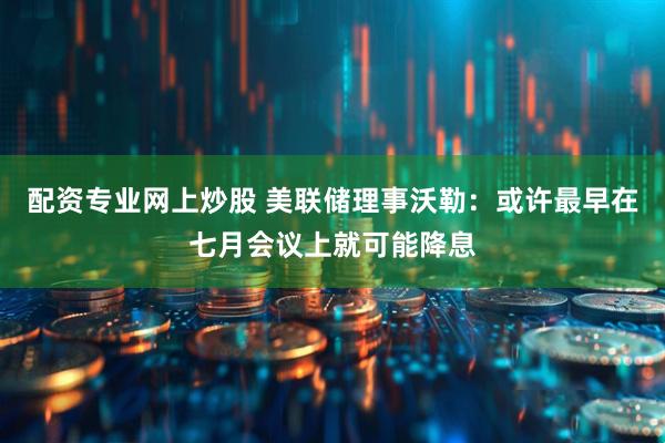 配资专业网上炒股 美联储理事沃勒：或许最早在七月会议上就可能降息