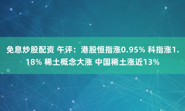 免息炒股配资 午评：港股恒指涨0.95% 科指涨1.18% 稀土概念大涨 中国稀土涨近13%