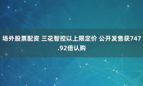 场外股票配资 三花智控以上限定价 公开发售获747.92倍认购