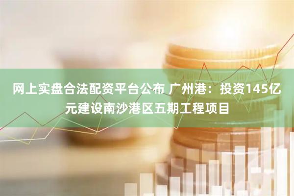 网上实盘合法配资平台公布 广州港：投资145亿元建设南沙港区五期工程项目