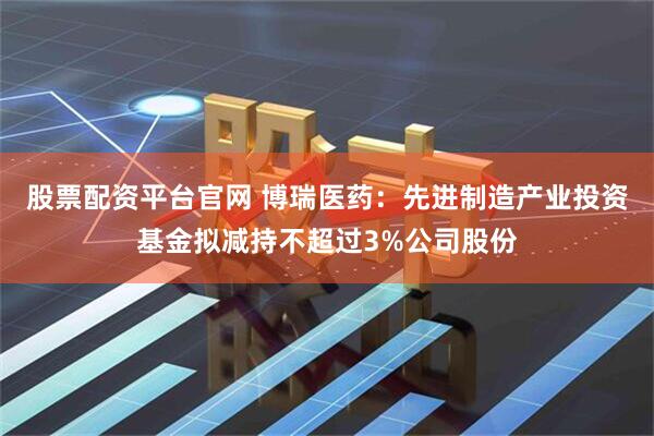 股票配资平台官网 博瑞医药：先进制造产业投资基金拟减持不超过3%公司股份