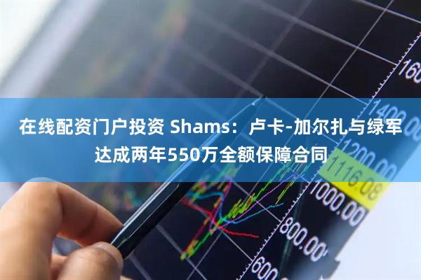 在线配资门户投资 Shams：卢卡-加尔扎与绿军达成两年550万全额保障合同