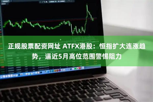 正规股票配资网址 ATFX港股：恒指扩大连涨趋势，逼近5月高位范围警惕阻力