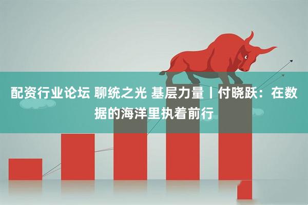 配资行业论坛 聊统之光 基层力量丨付晓跃：在数据的海洋里执着前行