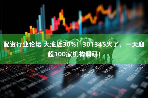配资行业论坛 大涨近30%！301345火了，一天迎超100家机构调研！