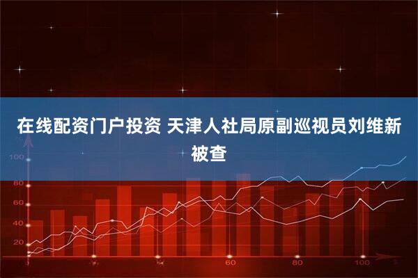 在线配资门户投资 天津人社局原副巡视员刘维新被查