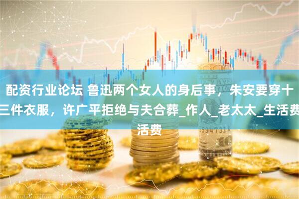 配资行业论坛 鲁迅两个女人的身后事，朱安要穿十三件衣服，许广平拒绝与夫合葬_作人_老太太_生活费