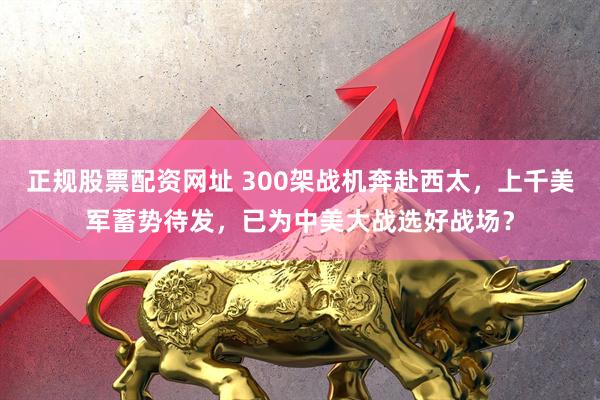 正规股票配资网址 300架战机奔赴西太，上千美军蓄势待发，已为中美大战选好战场？