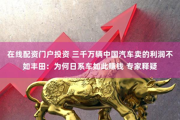 在线配资门户投资 三千万辆中国汽车卖的利润不如丰田：为何日系车如此赚钱 专家释疑