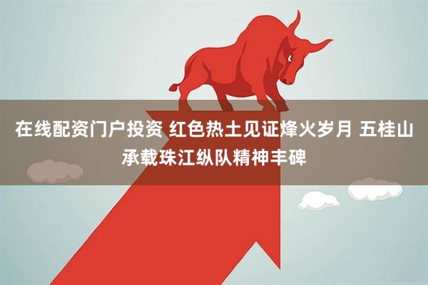在线配资门户投资 红色热土见证烽火岁月 五桂山承载珠江纵队精神丰碑