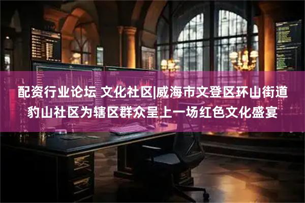 配资行业论坛 文化社区|威海市文登区环山街道豹山社区为辖区群众呈上一场红色文化盛宴