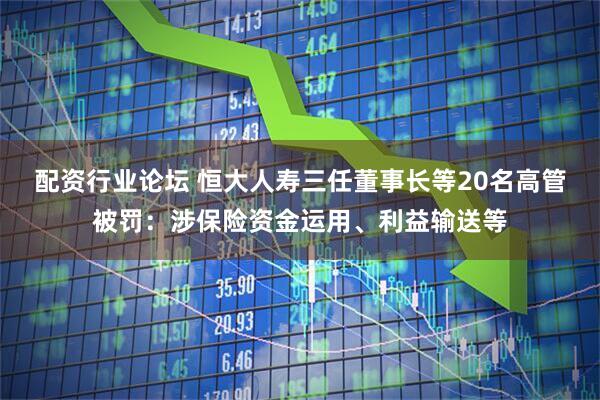 配资行业论坛 恒大人寿三任董事长等20名高管被罚：涉保险资金运用、利益输送等