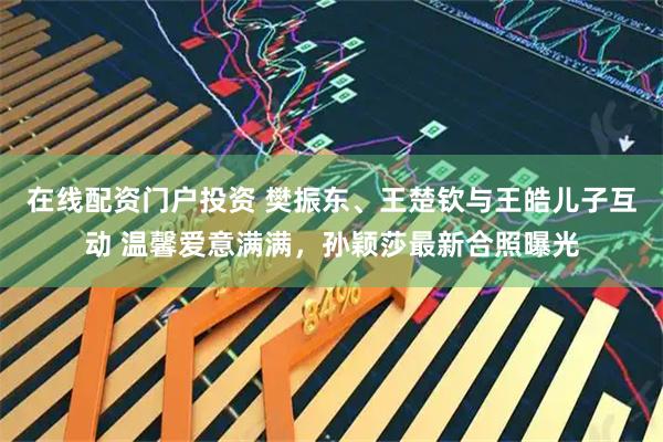 在线配资门户投资 樊振东、王楚钦与王皓儿子互动 温馨爱意满满，孙颖莎最新合照曝光