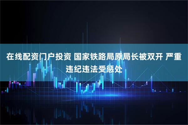 在线配资门户投资 国家铁路局原局长被双开 严重违纪违法受惩处