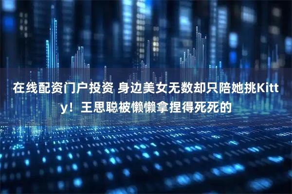 在线配资门户投资 身边美女无数却只陪她挑Kitty!王思聪被懒懒拿捏得死死的