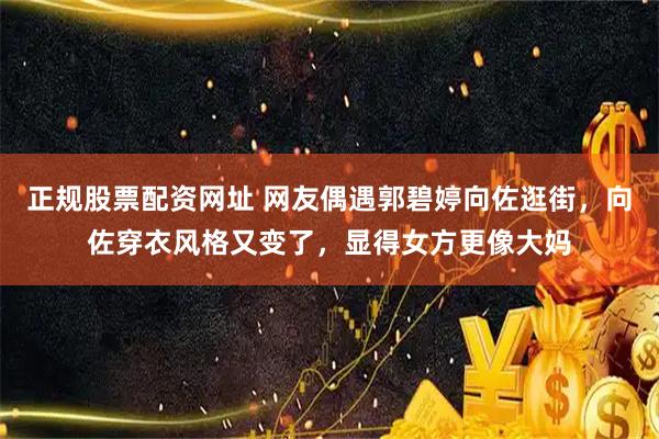 正规股票配资网址 网友偶遇郭碧婷向佐逛街，向佐穿衣风格又变了，显得女方更像大妈