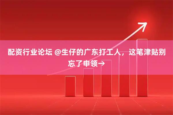 配资行业论坛 @生仔的广东打工人，这笔津贴别忘了申领→