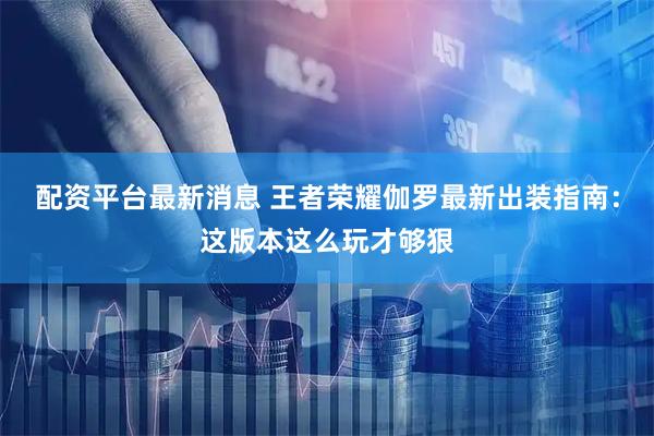 配资平台最新消息 王者荣耀伽罗最新出装指南：这版本这么玩才够狠