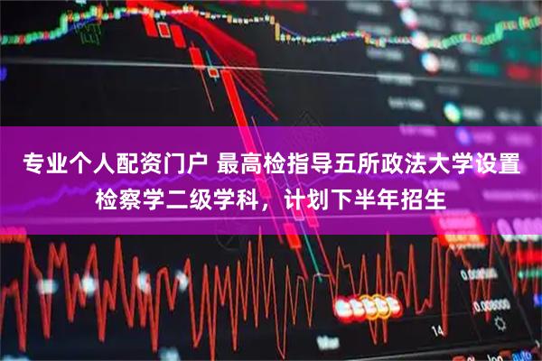 专业个人配资门户 最高检指导五所政法大学设置检察学二级学科，计划下半年招生