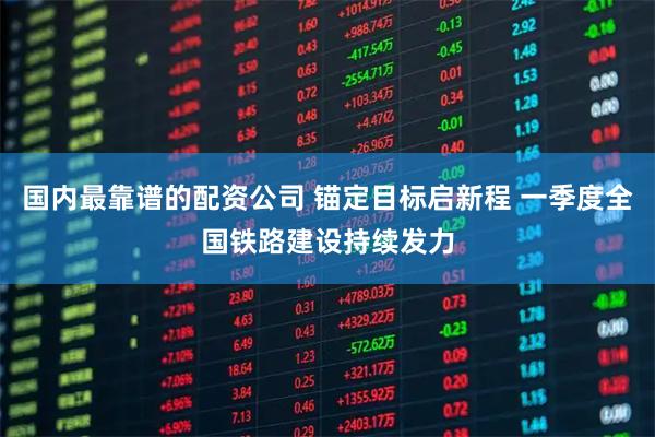 国内最靠谱的配资公司 锚定目标启新程 一季度全国铁路建设持续发力