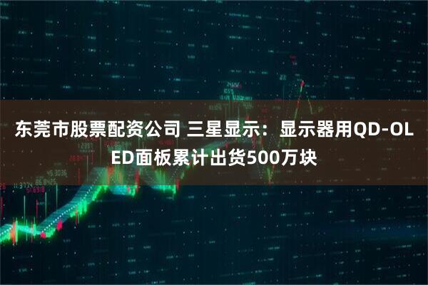东莞市股票配资公司 三星显示：显示器用QD-OLED面板累计出货500万块