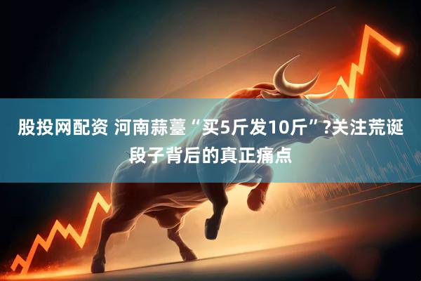 股投网配资 河南蒜薹“买5斤发10斤”?关注荒诞段子背后的真正痛点