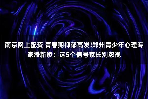 南京网上配资 青春期抑郁高发!郑州青少年心理专家潘新凌：这5个信号家长别忽视