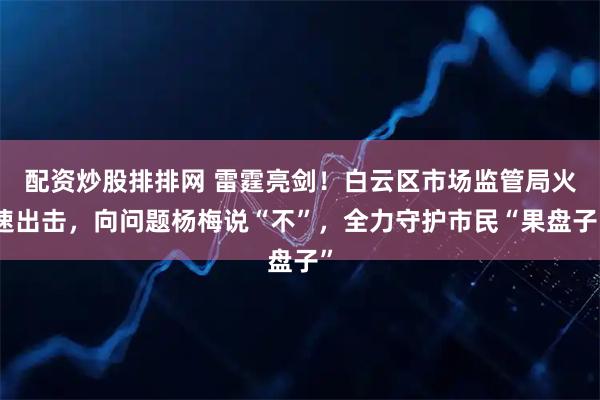 配资炒股排排网 雷霆亮剑！白云区市场监管局火速出击，向问题杨梅说“不”，全力守护市民“果盘子”