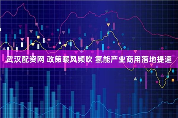 武汉配资网 政策暖风频吹 氢能产业商用落地提速