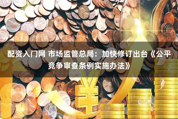 配资入门网 市场监管总局：加快修订出台《公平竞争审查条例实施办法》