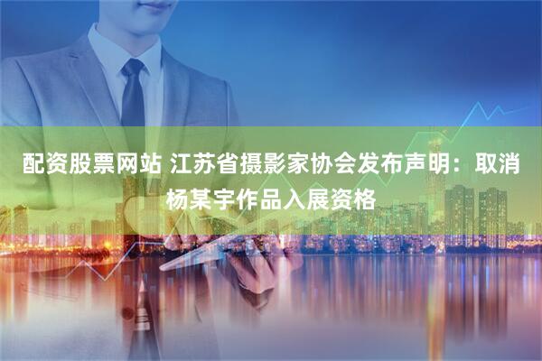 配资股票网站 江苏省摄影家协会发布声明：取消杨某宇作品入展资格
