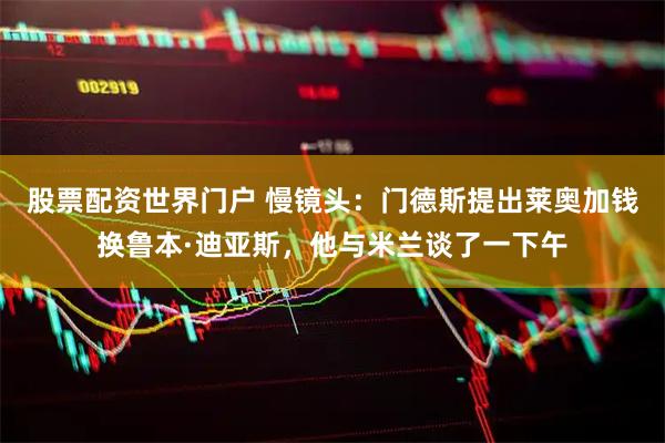 股票配资世界门户 慢镜头：门德斯提出莱奥加钱换鲁本·迪亚斯，他与米兰谈了一下午