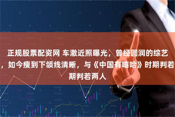 正规股票配资网 车澈近照曝光，曾经圆润的综艺导演，如今瘦到下颌线清晰，与《中国有嘻哈》时期判若两人
