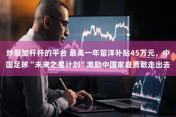 炒股加杆杆的平台 最高一年留洋补贴45万元，中国足球“未来之星计划”激励中国家庭勇敢走出去