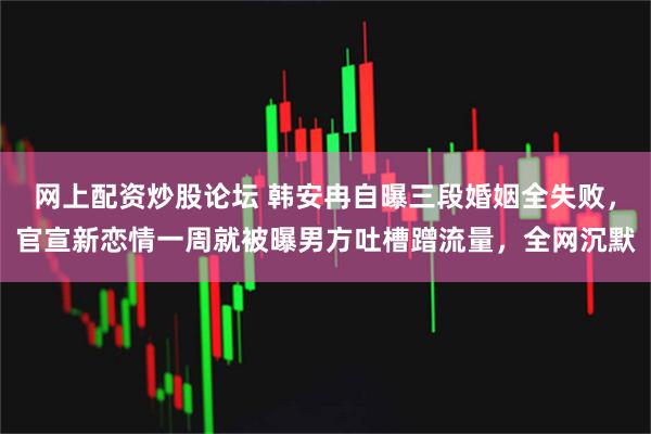 网上配资炒股论坛 韩安冉自曝三段婚姻全失败，官宣新恋情一周就被曝男方吐槽蹭流量，全网沉默