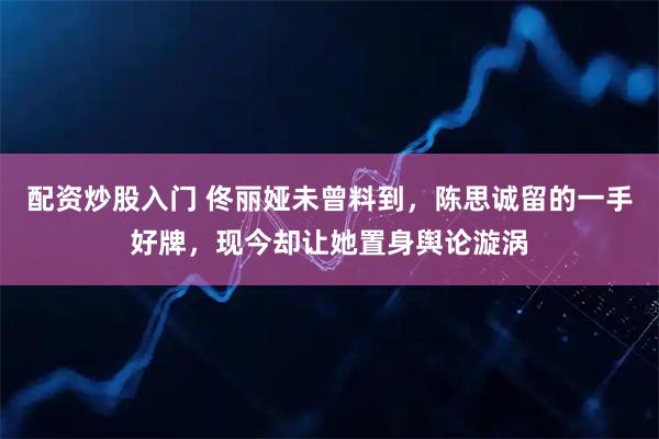 配资炒股入门 佟丽娅未曾料到，陈思诚留的一手好牌，现今却让她置身舆论漩涡