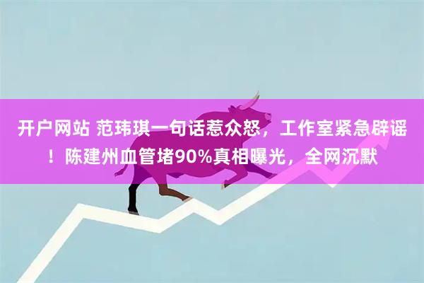 开户网站 范玮琪一句话惹众怒，工作室紧急辟谣！陈建州血管堵90%真相曝光，全网沉默
