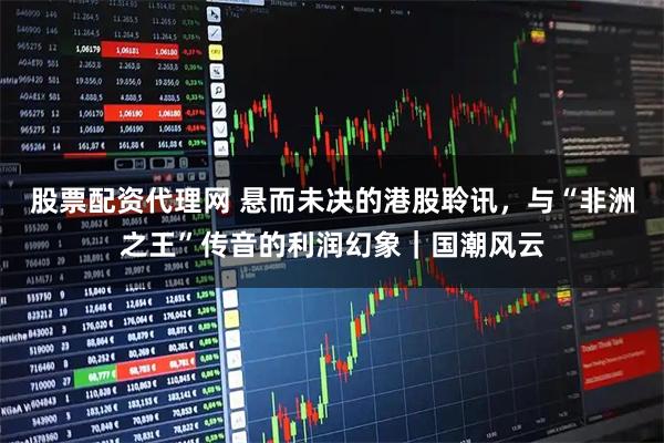 股票配资代理网 悬而未决的港股聆讯，与“非洲之王”传音的利润幻象｜国潮风云