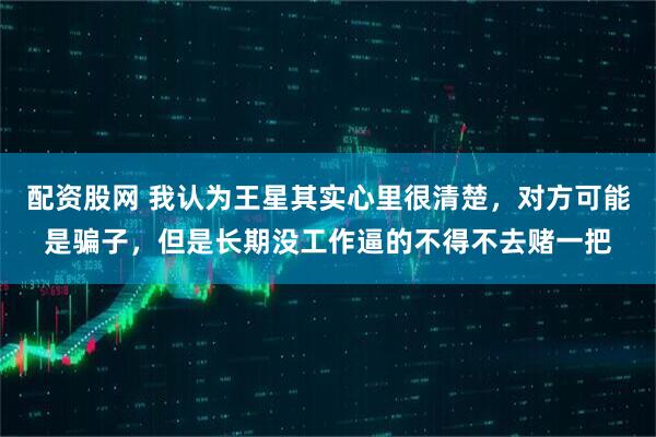 配资股网 我认为王星其实心里很清楚，对方可能是骗子，但是长期没工作逼的不得不去赌一把