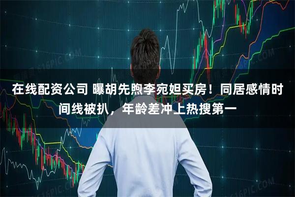 在线配资公司 曝胡先煦李宛妲买房！同居感情时间线被扒，年龄差冲上热搜第一