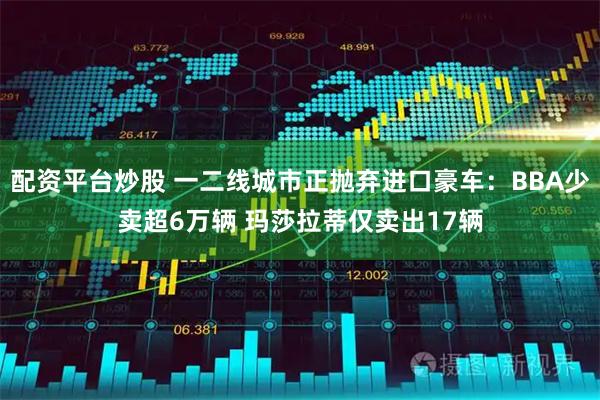 配资平台炒股 一二线城市正抛弃进口豪车：BBA少卖超6万辆 玛莎拉蒂仅卖出17辆